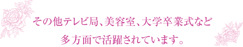 その他テレビ局、美容室、大学卒業式など多方面で活躍されています。